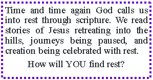 Text Box: Time and time again God calls us into rest through scripture. We read stories of Jesus retreating into the hills, journeys being paused, and creation being celebrated with rest.How will YOU find rest? 